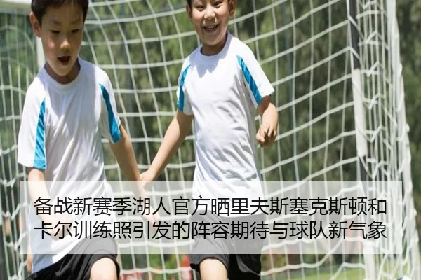 备战新赛季湖人官方晒里夫斯塞克斯顿和卡尔训练照引发的阵容期待与球队新气象 | Xingkong